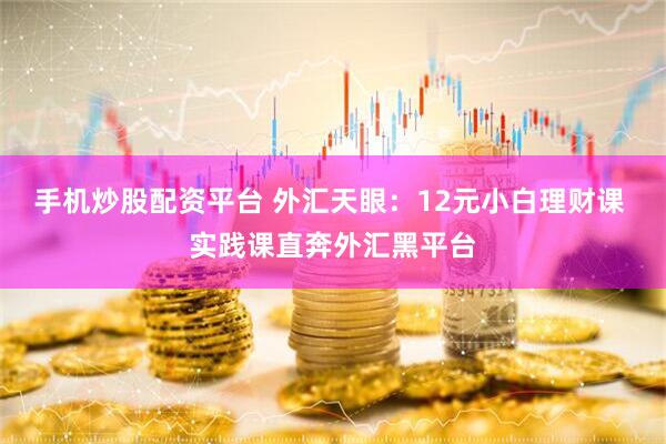 手机炒股配资平台 外汇天眼：12元小白理财课 实践课直奔外汇黑平台