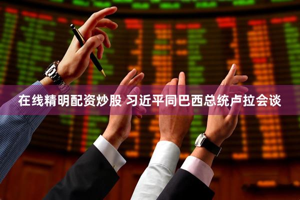 在线精明配资炒股 习近平同巴西总统卢拉会谈