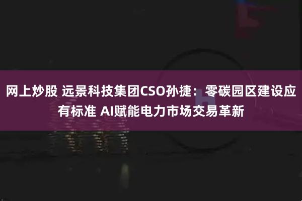 网上炒股 远景科技集团CSO孙捷：零碳园区建设应有标准 AI赋能电力市场交易革新