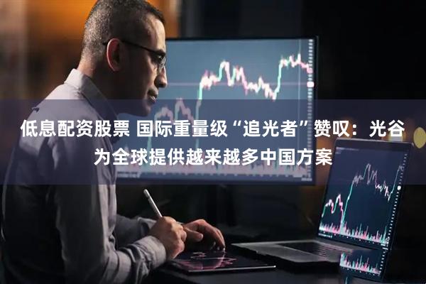 低息配资股票 国际重量级“追光者”赞叹：光谷为全球提供越来越多中国方案