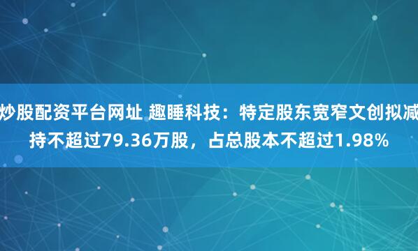 炒股配资平台网址 趣睡科技：特定股东宽窄文创拟减持不超过79.36万股，占总股本不超过1.98%