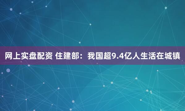 网上实盘配资 住建部：我国超9.4亿人生活在城镇