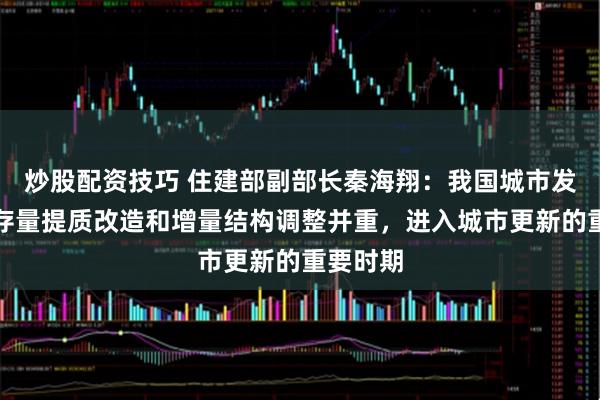 炒股配资技巧 住建部副部长秦海翔：我国城市发展转向存量提质改造和增量结构调整并重，进入城市更新的重要时期