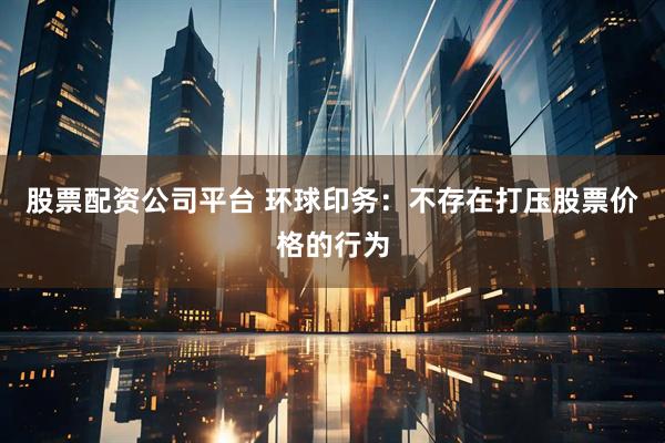 股票配资公司平台 环球印务：不存在打压股票价格的行为