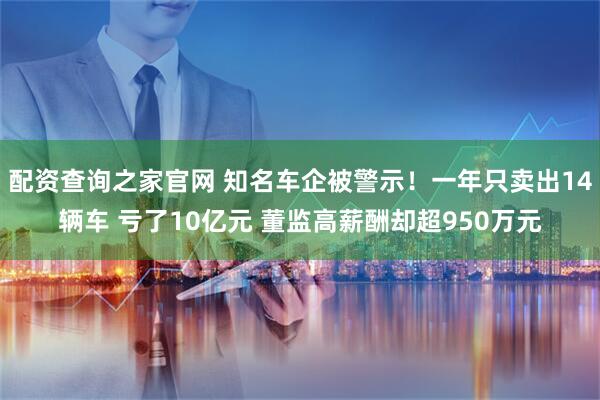 配资查询之家官网 知名车企被警示！一年只卖出14辆车 亏了10亿元 董监高薪酬却超950万元