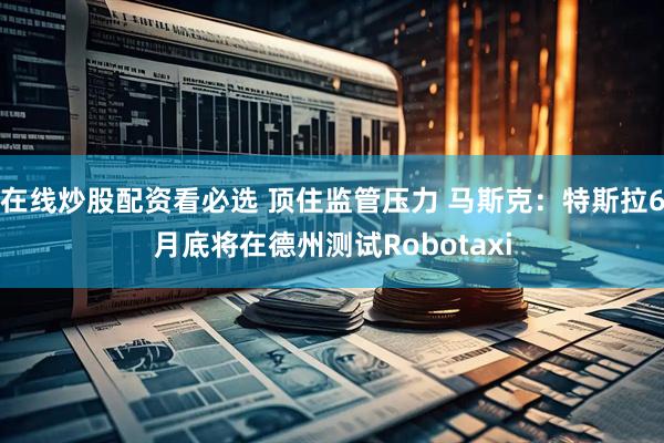 在线炒股配资看必选 顶住监管压力 马斯克：特斯拉6月底将在德州测试Robotaxi