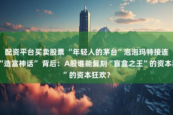 配资平台买卖股票 “年轻人的茅台”泡泡玛特接连上演“造富神话” 背后：A股谁能复刻“盲盒之王”的资本狂欢？