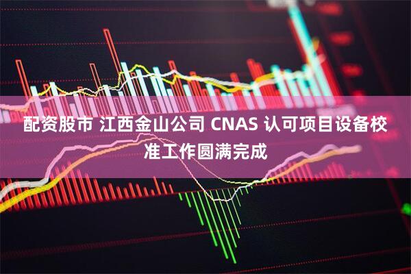 配资股市 江西金山公司 CNAS 认可项目设备校准工作圆满完成