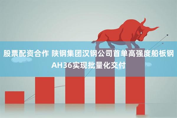 股票配资合作 陕钢集团汉钢公司首单高强度船板钢AH36实现批量化交付