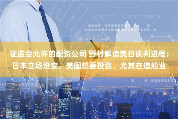 证监会允许的配资公司 野村解读美日谈判进程：日本立场没变，美国想要投资、尤其在造船业