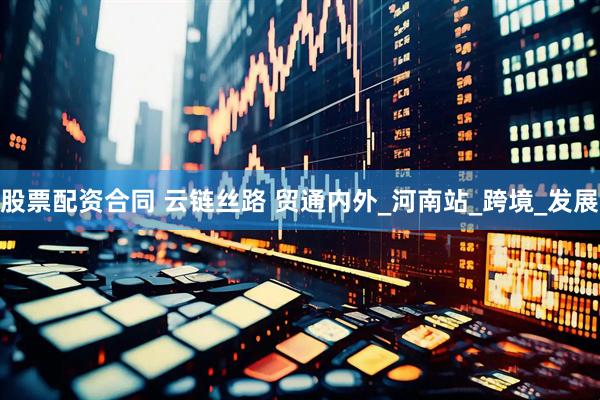 股票配资合同 云链丝路 贸通内外_河南站_跨境_发展