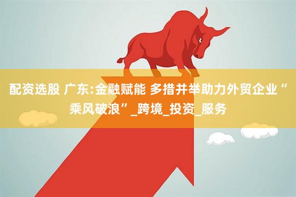 配资选股 广东:金融赋能 多措并举助力外贸企业“乘风破浪”_跨境_投资_服务