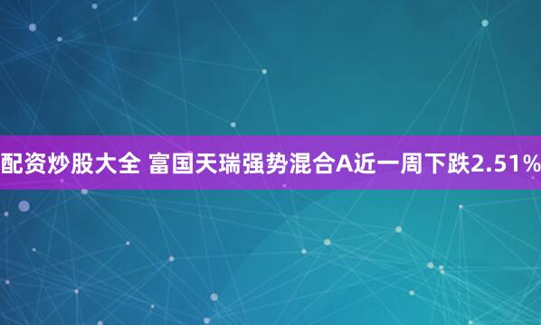 配资炒股大全 富国天瑞强势混合A近一周下跌2.51%
