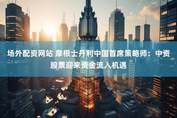场外配资网站 摩根士丹利中国首席策略师：中资股票迎来资金流入机遇