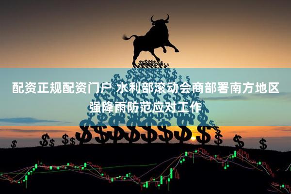 配资正规配资门户 水利部滚动会商部署南方地区强降雨防范应对工作