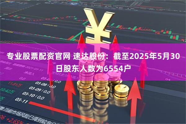 专业股票配资官网 速达股份：截至2025年5月30日股东人数为6554户