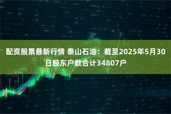 配资股票最新行情 泰山石油：截至2025年5月30日股东户数合计34807户