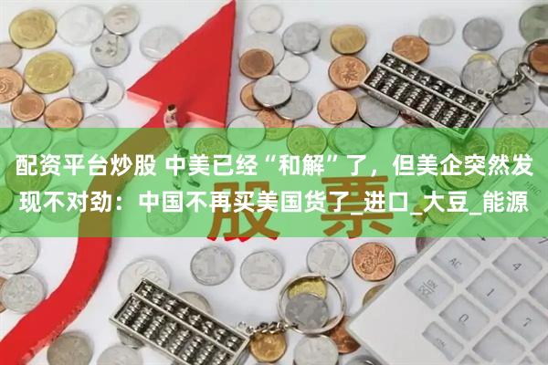 配资平台炒股 中美已经“和解”了，但美企突然发现不对劲：中国不再买美国货了_进口_大豆_能源