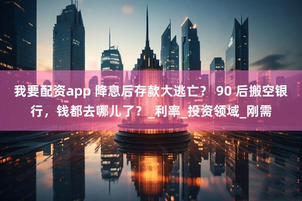 我要配资app 降息后存款大逃亡？ 90 后搬空银行，钱都去哪儿了？_利率_投资领域_刚需