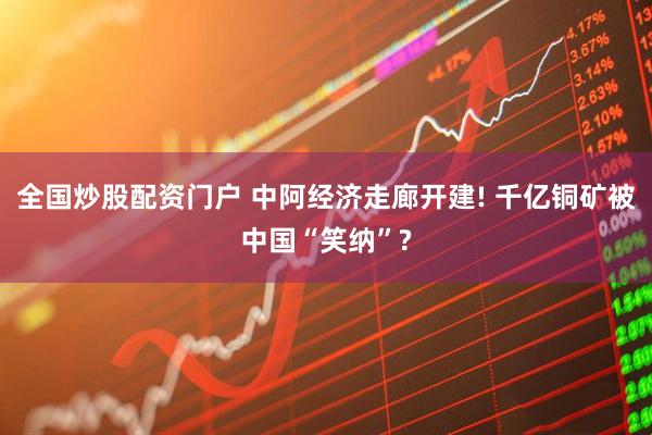 全国炒股配资门户 中阿经济走廊开建! 千亿铜矿被中国“笑纳”?
