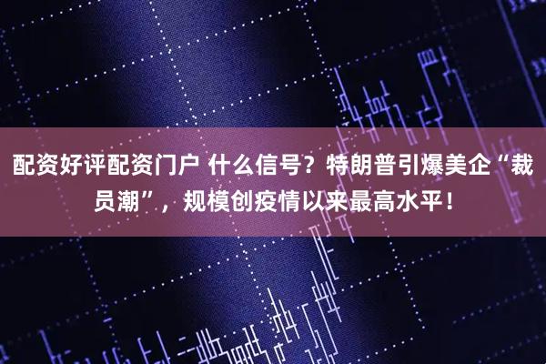 配资好评配资门户 什么信号？特朗普引爆美企“裁员潮”，规模创疫情以来最高水平！