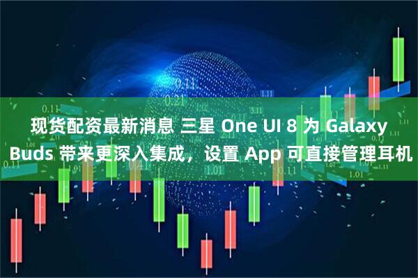 现货配资最新消息 三星 One UI 8 为 Galaxy Buds 带来更深入集成，设置 App 可直接管理耳机