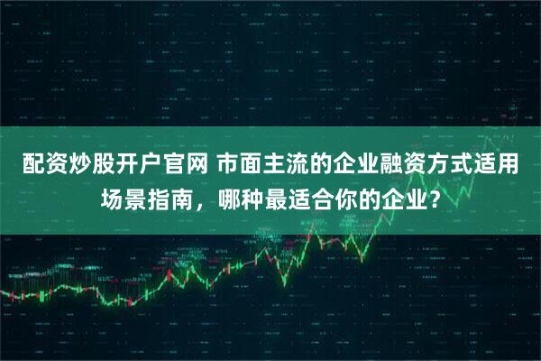 配资炒股开户官网 市面主流的企业融资方式适用场景指南，哪种最适合你的企业？