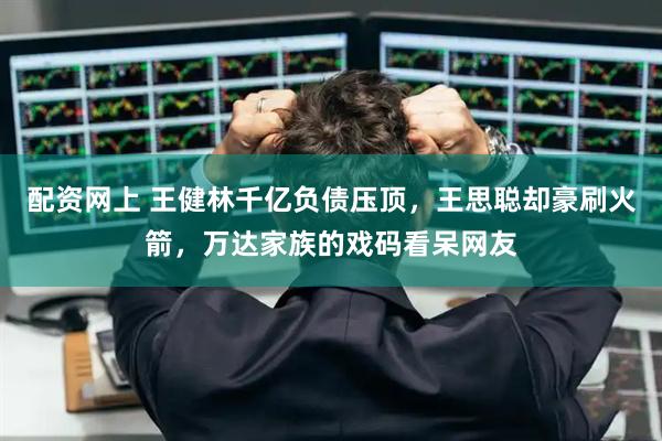 配资网上 王健林千亿负债压顶，王思聪却豪刷火箭，万达家族的戏码看呆网友