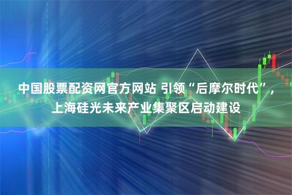 中国股票配资网官方网站 引领“后摩尔时代”，上海硅光未来产业集聚区启动建设