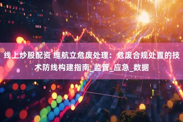 线上炒股配资 维航立危废处理：危废合规处置的技术防线构建指南_监管_应急_数据