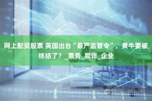 网上配资股票 英国出台“最严监管令”，黄牛要被终结了？_票务_欺诈_企业