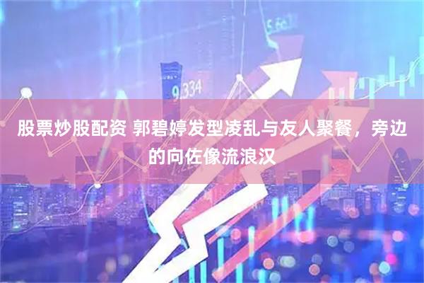 股票炒股配资 郭碧婷发型凌乱与友人聚餐，旁边的向佐像流浪汉