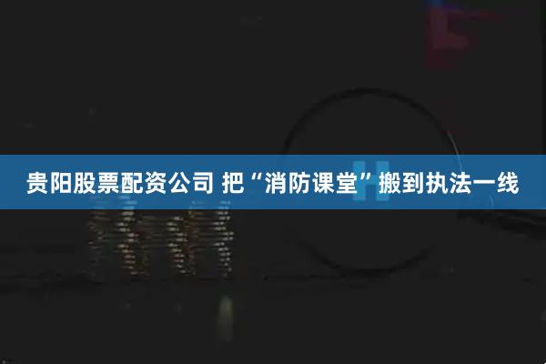 贵阳股票配资公司 把“消防课堂”搬到执法一线