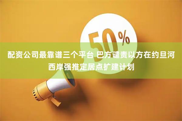 配资公司最靠谱三个平台 巴方谴责以方在约旦河西岸强推定居点扩建计划