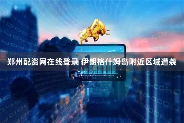 郑州配资网在线登录 伊朗格什姆岛附近区域遭袭