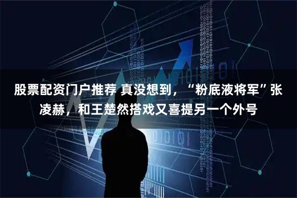 股票配资门户推荐 真没想到，“粉底液将军”张凌赫，和王楚然搭戏又喜提另一个外号