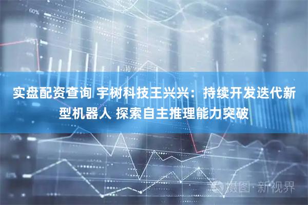 实盘配资查询 宇树科技王兴兴：持续开发迭代新型机器人 探索自主推理能力突破