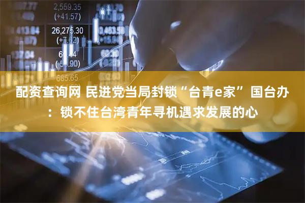 配资查询网 民进党当局封锁“台青e家” 国台办：锁不住台湾青年寻机遇求发展的心