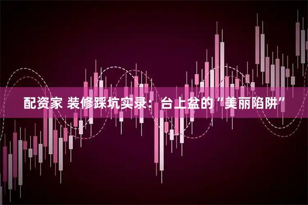 配资家 装修踩坑实录：台上盆的“美丽陷阱”