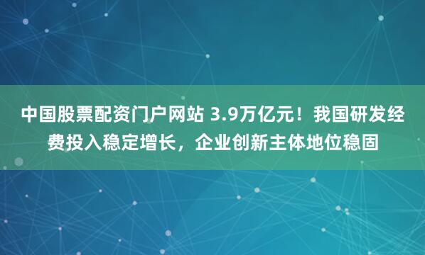 中国股票配资门户网站 3.9万亿元！我国研发经费投入稳定增长，企业创新主体地位稳固