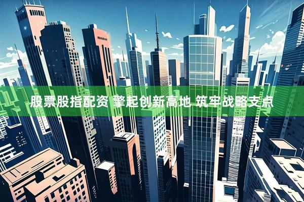 股票股指配资 擎起创新高地 筑牢战略支点